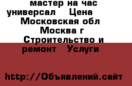 мастер на час“универсал“ › Цена ­ 500 - Московская обл., Москва г. Строительство и ремонт » Услуги   